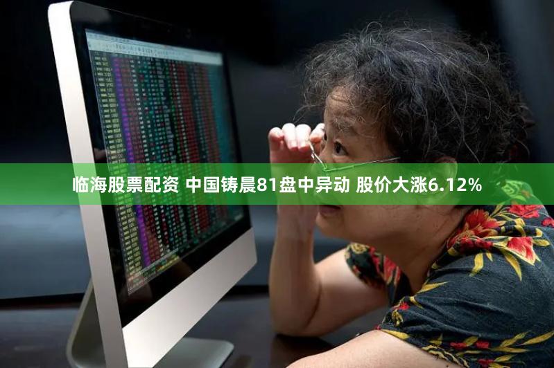 临海股票配资 中国铸晨81盘中异动 股价大涨6.12%