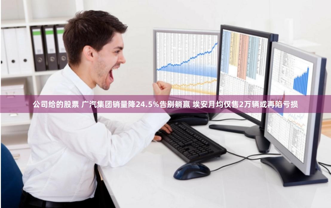 公司给的股票 广汽集团销量降24.5%告别躺赢 埃安月均仅售2万辆或再陷亏损