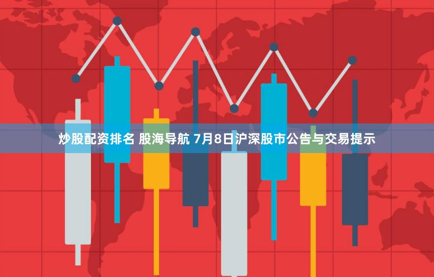 炒股配资排名 股海导航 7月8日沪深股市公告与交易提示