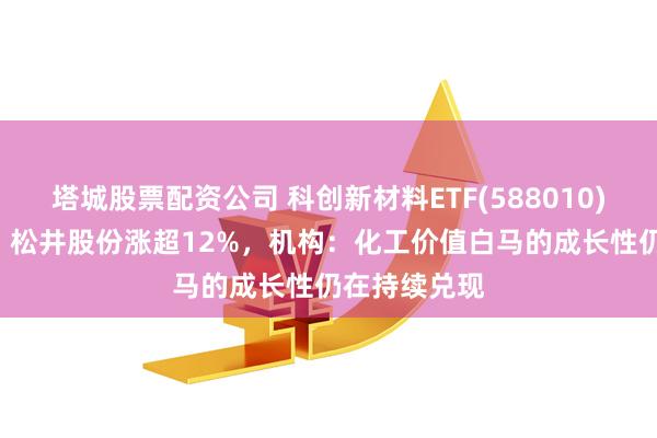 塔城股票配资公司 科创新材料ETF(588010)大涨446%，松井股份涨超12%，机构：化工价值白马的成长性仍在持续兑现