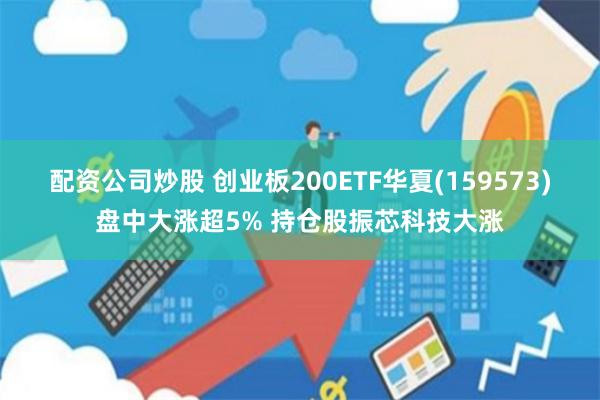 配资公司炒股 创业板200ETF华夏(159573)盘中大涨超5% 持仓股振芯科技大涨