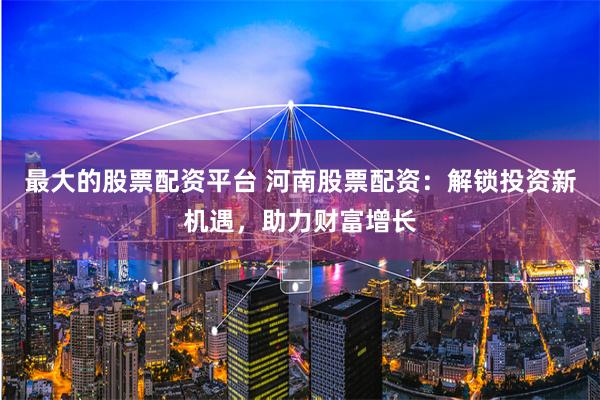 最大的股票配资平台 河南股票配资：解锁投资新机遇，助力财富增长