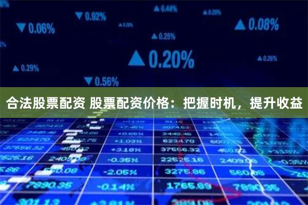 合法股票配资 股票配资价格：把握时机，提升收益