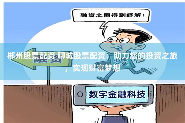 郴州股票配资 聊城股票配资：助力您的投资之旅，实现财富梦想