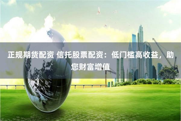 正规期货配资 信托股票配资：低门槛高收益，助您财富增值
