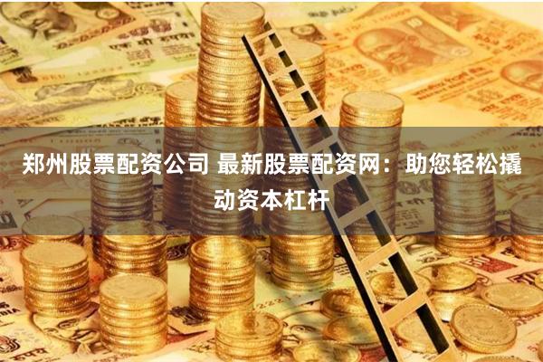 郑州股票配资公司 最新股票配资网：助您轻松撬动资本杠杆