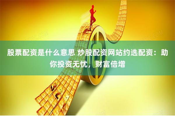 股票配资是什么意思 炒股配资网站约选配资：助你投资无忧，财富倍增