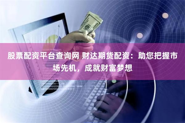 股票配资平台查询网 财达期货配资：助您把握市场先机，成就财富梦想