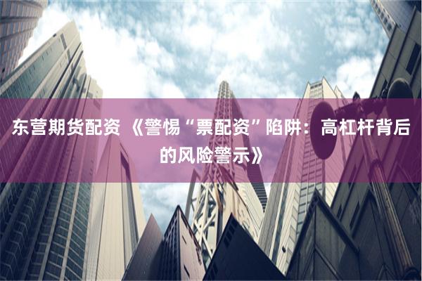 东营期货配资 《警惕“票配资”陷阱：高杠杆背后的风险警示》